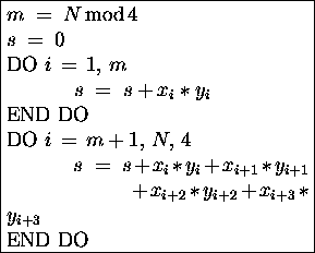 \fbox{\begin{minipage}[t]{0.5\textwidth}
$m \;=\; N \,\mbox{mod}\,4$\space \\
...
...x_{i+2} \ast y_{i+2} + x_{i+3} \ast y_{i+3} $\space \\
END DO
\end{minipage}}